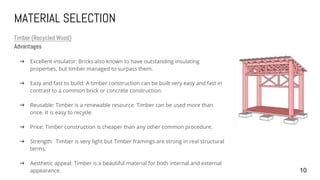 MATERIAL SELECTION
Timber (Recycled Wood)
Advantages
➔ Excellent insulator: Bricks also known to have outstanding insulating
properties, but timber managed to surpass them.
➔ Easy and fast to build: A timber construction can be built very easy and fast in
contrast to a common brick or concrete construction.
➔ Reusable: Timber is a renewable resource. Timber can be used more than
once. It is easy to recycle
➔ Price: Timber construction is cheaper than any other common procedure.
➔ Strength: Timber is very light but Timber framings are strong in real structural
terms.
➔ Aesthetic appeal: Timber is a beautiful material for both internal and external
appearance. 10
 