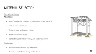 MATERIAL SELECTION
Concrete pad footing
Advantages
➔ High Compressive strength if compared to other materials
➔ Withstand tensile stress
➔ Fire and water and water resistant
➔ Ability to cast into shape
➔ Concrete ingredients are easily and readily available
Disadvantages
➔ Without reinforcement, it cracks easily
➔ Sustained loads forms creep in structures 13
 