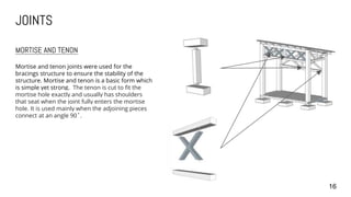 JOINTS
16
MORTISE AND TENON
Mortise and tenon joints were used for the
bracings structure to ensure the stability of the
structure. Mortise and tenon is a basic form which
is simple yet strong. The tenon is cut to fit the
mortise hole exactly and usually has shoulders
that seat when the joint fully enters the mortise
hole. It is used mainly when the adjoining pieces
connect at an angle 90˚.
 
