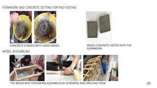 23
FORMWORK AND CONCRETE SETTING FOR PAD FOOTING
MODEL ASSEMBLING
CONCRETE IS MIXED WITH SAND GRAVEL MIXED CONCRETE CASTED INTO THE
FORMWORK
THE WOOD WAS THEN BEING ASSEMBLED BY SCREWING AND DRILLING THEM
 