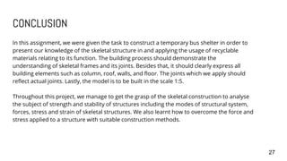 CONCLUSION
In this assignment, we were given the task to construct a temporary bus shelter in order to
present our knowledge of the skeletal structure in and applying the usage of recyclable
materials relating to its function. The building process should demonstrate the
understanding of skeletal frames and its joints. Besides that, it should clearly express all
building elements such as column, roof, walls, and floor. The joints which we apply should
reflect actual joints. Lastly, the model is to be built in the scale 1:5.
Throughout this project, we manage to get the grasp of the skeletal construction to analyse
the subject of strength and stability of structures including the modes of structural system,
forces, stress and strain of skeletal structures. We also learnt how to overcome the force and
stress applied to a structure with suitable construction methods.
27
 