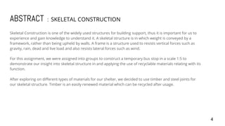 ABSTRACT : SKELETAL CONSTRUCTION
Skeletal Construction is one of the widely used structures for building support, thus it is important for us to
experience and gain knowledge to understand it. A skeletal structure is in which weight is conveyed by a
framework, rather than being upheld by walls. A frame is a structure used to resists vertical forces such as
gravity, rain, dead and live load and also resists lateral forces such as wind.
For this assignment, we were assigned into groups to construct a temporary bus stop in a scale 1:5 to
demonstrate our insight into skeletal structure in and applying the use of recyclable materials relating with its
function.
After exploring on different types of materials for our shelter, we decided to use timber and steel joints for
our skeletal structure. Timber is an easily renewed material which can be recycled after usage.
4
 