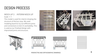 DESIGN PROCESS
MOCK UP 3 ：INTERIM MOCK UP
Scale: 1: 1
This model is used for interim showing the
structure of the bus stop. We used
modeling board to try out different joints
and connections to test it’s workability. This
is used as our finalised design with
improvised joints and structure.
6PERSPECTIVE AND ORTHOGRAPHIC DRAWINGS
 