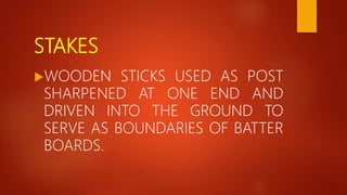 STAKES
WOODEN STICKS USED AS POST
SHARPENED AT ONE END AND
DRIVEN INTO THE GROUND TO
SERVE AS BOUNDARIES OF BATTER
BOARDS.
 