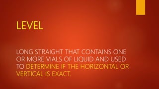 LEVEL
LONG STRAIGHT THAT CONTAINS ONE
OR MORE VIALS OF LIQUID AND USED
TO DETERMINE IF THE HORIZONTAL OR
VERTICAL IS EXACT.
 