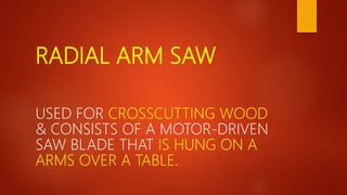 RADIAL ARM SAW
USED FOR CROSSCUTTING WOOD
& CONSISTS OF A MOTOR-DRIVEN
SAW BLADE THAT IS HUNG ON A
ARMS OVER A TABLE.
 