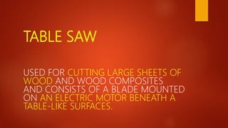 TABLE SAW
USED FOR CUTTING LARGE SHEETS OF
WOOD AND WOOD COMPOSITES
AND CONSISTS OF A BLADE MOUNTED
ON AN ELECTRIC MOTOR BENEATH A
TABLE-LIKE SURFACES.
 
