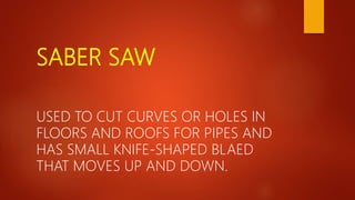 SABER SAW
USED TO CUT CURVES OR HOLES IN
FLOORS AND ROOFS FOR PIPES AND
HAS SMALL KNIFE-SHAPED BLAED
THAT MOVES UP AND DOWN.
 