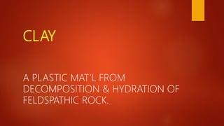 CLAY
A PLASTIC MAT’L FROM
DECOMPOSITION & HYDRATION OF
FELDSPATHIC ROCK.
 