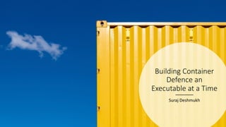 Building Container
Defence an
Executable at a Time
Suraj Deshmukh
 