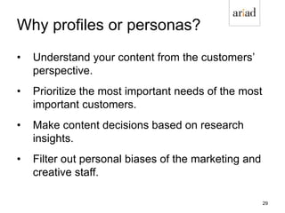 Why profiles or personas?
• Understand your content from the customers’
perspective.
• Prioritize the most important needs of the most
important customers.
• Make content decisions based on research
insights.
• Filter out personal biases of the marketing and
creative staff.
29
 