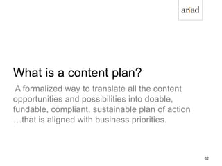 What is a content plan?
A formalized way to translate all the content
opportunities and possibilities into doable,
fundable, compliant, sustainable plan of action
…that is aligned with business priorities.
62
 