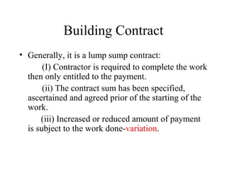 Building Contract 
• Generally, it is a lump sump contract: 
(I) Contractor is required to complete the work 
then only entitled to the payment. 
(ii) The contract sum has been specified, 
ascertained and agreed prior of the starting of the 
work. 
(iii) Increased or reduced amount of payment 
is subject to the work done-variation. 
 