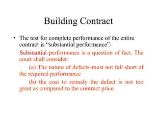 Building Contract 
• The test for complete performance of the entire 
contract is “substantial performance”- 
Substantial performance is a question of fact. The 
court shall consider: 
(a) The nature of defects-must not fall short of 
the required performance 
(b) the cost to remedy the defect is not too 
great as compared to the contract price. 
 