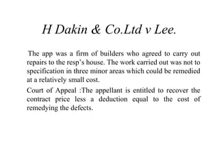 H Dakin & Co.Ltd v Lee. 
The app was a firm of builders who agreed to carry out 
repairs to the resp’s house. The work carried out was not to 
specification in three minor areas which could be remedied 
at a relatively small cost. 
Court of Appeal :The appellant is entitled to recover the 
contract price less a deduction equal to the cost of 
remedying the defects. 
 