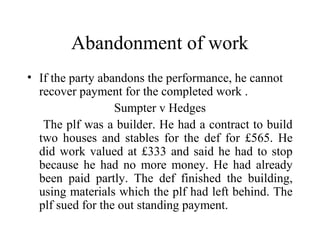 Abandonment of work 
• If the party abandons the performance, he cannot 
recover payment for the completed work . 
Sumpter v Hedges 
The plf was a builder. He had a contract to build 
two houses and stables for the def for £565. He 
did work valued at £333 and said he had to stop 
because he had no more money. He had already 
been paid partly. The def finished the building, 
using materials which the plf had left behind. The 
plf sued for the out standing payment. 
 