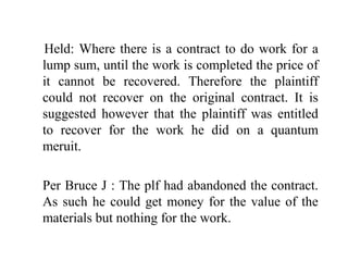 Held: Where there is a contract to do work for a 
lump sum, until the work is completed the price of 
it cannot be recovered. Therefore the plaintiff 
could not recover on the original contract. It is 
suggested however that the plaintiff was entitled 
to recover for the work he did on a quantum 
meruit. 
Per Bruce J : The plf had abandoned the contract. 
As such he could get money for the value of the 
materials but nothing for the work. 
 
