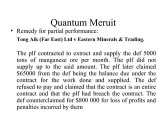 Quantum Meruit 
• Remedy for partial performance: 
Tong Aik (Far East) Ltd v Eastern Minerals & Trading. 
The plf contracted to extract and supply the def 5000 
tons of manganese ore per month. The plf did not 
supply up to the said amount. The plf later claimed 
$65000 from the def being the balance due under the 
contract for the work done and supplied. The def 
refused to pay and claimed that the contract is an entire 
contract and that the plf had breach the contract. The 
def counterclaimed for $800 000 for loss of profits and 
penalties incurred by them 
 