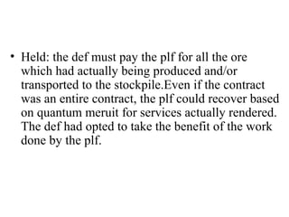 • Held: the def must pay the plf for all the ore 
which had actually being produced and/or 
transported to the stockpile.Even if the contract 
was an entire contract, the plf could recover based 
on quantum meruit for services actually rendered. 
The def had opted to take the benefit of the work 
done by the plf. 
 
