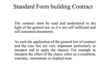 Standard Form building Contract 
The contract must be read and understood in the 
light of the general law as it is not self sufficient and 
self contained documents. 
As such the application of the general law of contract 
and the case law are very important particularly to 
interpret and to apply the clauses- For example to 
interpret the effect of the clause either as a condition, 
warranty, innominate or implied term. 
 