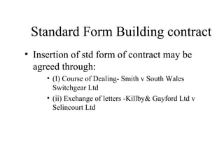 Standard Form Building contract 
• Insertion of std form of contract may be 
agreed through: 
• (I) Course of Dealing- Smith v South Wales 
Switchgear Ltd 
• (ii) Exchange of letters -Killby& Gayford Ltd v 
Selincourt Ltd 

