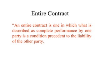 Entire Contract 
“An entire contract is one in which what is 
described as complete performance by one 
party is a condition precedent to the liability 
of the other party. 
 