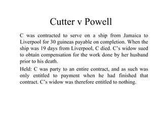 Cutter v Powell 
C was contracted to serve on a ship from Jamaica to 
Liverpool for 30 guineas payable on completion. When the 
ship was 19 days from Liverpool, C died. C’s widow sued 
to obtain compensation for the work done by her husband 
prior to his death. 
Held: C was party to an entire contract, and as such was 
only entitled to payment when he had finished that 
contract. C’s widow was therefore entitled to nothing. 
 