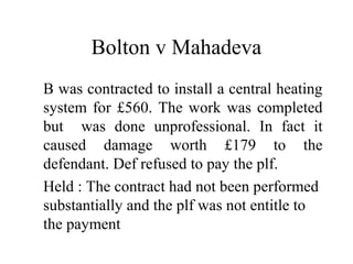 Bolton v Mahadeva 
B was contracted to install a central heating 
system for £560. The work was completed 
but was done unprofessional. In fact it 
caused damage worth £179 to the 
defendant. Def refused to pay the plf. 
Held : The contract had not been performed 
substantially and the plf was not entitle to 
the payment 
 