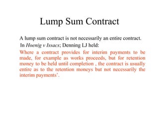 Lump Sum Contract 
A lump sum contract is not necessarily an entire contract. 
In Hoenig v Issacs; Denning LJ held: 
Where a contract provides for interim payments to be 
made, for example as works proceeds, but for retention 
money to be held until completion , the contract is usually 
entire as to the retention moneys but not necessarily the 
interim payments’. 
 