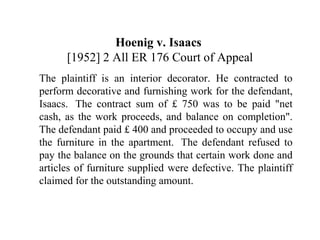 Hoenig v. Isaacs 
[1952] 2 All ER 176 Court of Appeal 
The plaintiff is an interior decorator. He contracted to 
perform decorative and furnishing work for the defendant, 
Isaacs. The contract sum of £ 750 was to be paid "net 
cash, as the work proceeds, and balance on completion". 
The defendant paid £ 400 and proceeded to occupy and use 
the furniture in the apartment. The defendant refused to 
pay the balance on the grounds that certain work done and 
articles of furniture supplied were defective. The plaintiff 
claimed for the outstanding amount. 
 