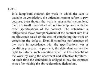 Held: 
In a lump sum contract for work in which the sum is 
payable on completion, the defendant cannot refuse to pay 
because, even though the work is substantially complete, 
there are small items which are not in compliance with the 
exact specifications of the contract. The defendant is 
obligated to make prompt payment of the contract sum less 
an allowance based on the cost of completing the work or 
correcting the defects. Even if complete performance of 
the work in accordance with the specifications was a 
condition precedent to payment, the defendant waives the 
right to enforce such condition when he takes benefit of 
the work by using the apartment and defective furniture. 
At such time the defendant is obliged to pay the contract 
price after making the above described deductions. 
 