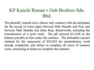 KP Kunchi Raman v Goh Brothers Sdn. 
Bhd. 
The plaintiff, entered into a labour only contract with the defendant 
for the laying of water pipes between Mak Mandin and Prai, and 
between Mak Mandin and Jalan Raja, Butterworth, including the 
reinstatement of a cycle track. The plf claimed $11,656 as the 
balance payable to him under the contract. The defendant counter 
claimed for the repayment of $55,024 for unsatisfactory work 
already completed, and failure to complete all items of contract 
work, amounting to failure to complete the contract. 
 