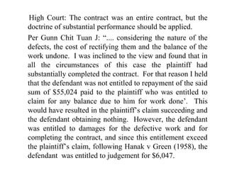 High Court: The contract was an entire contract, but the 
doctrine of substantial performance should be applied. 
Per Gunn Chit Tuan J: “.... considering the nature of the 
defects, the cost of rectifying them and the balance of the 
work undone. I was inclined to the view and found that in 
all the circumstances of this case the plaintiff had 
substantially completed the contract. For that reason I held 
that the defendant was not entitled to repayment of the said 
sum of $55,024 paid to the plaintiff who was entitled to 
claim for any balance due to him for work done’. This 
would have resulted in the plaintiff’s claim succeeding and 
the defendant obtaining nothing. However, the defendant 
was entitled to damages for the defective work and for 
completing the contract, and since this entitlement exceed 
the plaintiff’s claim, following Hanak v Green (1958), the 
defendant was entitled to judgement for $6,047. 
 