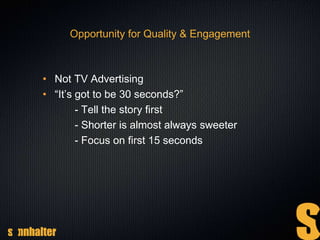 Opportunity for Quality & Engagement
• Not TV Advertising
• “It’s got to be 30 seconds?”
- Tell the story first
- Shorter is almost always sweeter
- Focus on first 15 seconds
 