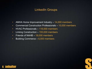 LinkedIn Groups
• AMHA Home Improvement Industry – 14,000 members
• Commercial Construction Professionals – 10,000 members
• HVAC Professionals – 118,000 members
• Linking Construction – 155,000 members
• Friends of NAHB – 18,000 members
• Building Commerce – 6,000 members
 