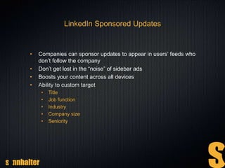 LinkedIn Sponsored Updates
• Companies can sponsor updates to appear in users’ feeds who
don’t follow the company
• Don’t get lost in the “noise” of sidebar ads
• Boosts your content across all devices
• Ability to custom target
• Title
• Job function
• Industry
• Company size
• Seniority
 