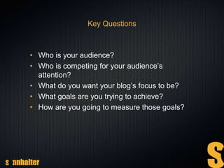Key Questions
• Who is your audience?
• Who is competing for your audience’s
attention?
• What do you want your blog’s focus to be?
• What goals are you trying to achieve?
• How are you going to measure those goals?
 