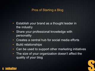 Pros of Starting a Blog
• Establish your brand as a thought leader in
the industry
• Share your professional knowledge with
personality
• Creates a central hub for social media efforts
• Build relationships
• Can be used to support other marketing initiatives
• The size of your organization doesn’t affect the
quality of your blog
 