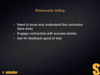 Relationship Selling
• Need to know and understand the contractor
(face time)
• Engage contractors with success stories
• Ask for feedback–good or bad
 