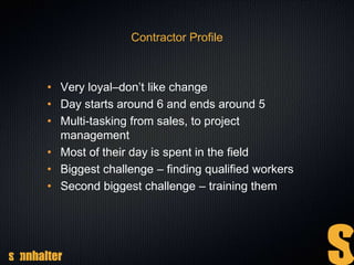Contractor Profile
• Very loyal–don’t like change
• Day starts around 6 and ends around 5
• Multi-tasking from sales, to project
management
• Most of their day is spent in the field
• Biggest challenge – finding qualified workers
• Second biggest challenge – training them
 