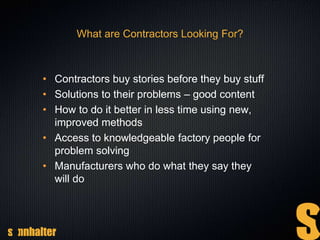 What are Contractors Looking For?
• Contractors buy stories before they buy stuff
• Solutions to their problems – good content
• How to do it better in less time using new,
improved methods
• Access to knowledgeable factory people for
problem solving
• Manufacturers who do what they say they
will do
 