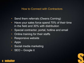 How to Connect with Contractors
• Send them referrals (Owens Corning)
• Have your sales force spend 70% of their time
in the field and 30% with distribution
• Special contractor, portal, hotline and email
• Online training for their staffs
• Responsive website
• Apps
• Social media marketing
• SEO – Google it
 