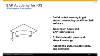 © 2016 SAP SE or an SAP affiliate company. All rights reserved. 12Public
SAP Academy for iOS
• Self-directed learning to get
started developing on iOS for SAP
software
• Training on Apple and
SAP technologies
• Collaborate with peers and
share knowledge
• Access the SDK, reusable code,
and examples
Enabling the Ecosystems
 