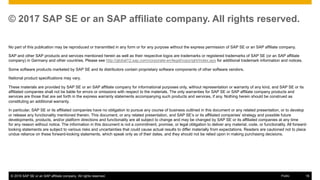 © 2016 SAP SE or an SAP affiliate company. All rights reserved. 18Public
© 2017 SAP SE or an SAP affiliate company. All rights reserved.
No part of this publication may be reproduced or transmitted in any form or for any purpose without the express permission of SAP SE or an SAP affiliate company.
SAP and other SAP products and services mentioned herein as well as their respective logos are trademarks or registered trademarks of SAP SE (or an SAP affiliate
company) in Germany and other countries. Please see http://global12.sap.com/corporate-en/legal/copyright/index.epx for additional trademark information and notices.
Some software products marketed by SAP SE and its distributors contain proprietary software components of other software vendors.
National product specifications may vary.
These materials are provided by SAP SE or an SAP affiliate company for informational purposes only, without representation or warranty of any kind, and SAP SE or its
affiliated companies shall not be liable for errors or omissions with respect to the materials. The only warranties for SAP SE or SAP affiliate company products and
services are those that are set forth in the express warranty statements accompanying such products and services, if any. Nothing herein should be construed as
constituting an additional warranty.
In particular, SAP SE or its affiliated companies have no obligation to pursue any course of business outlined in this document or any related presentation, or to develop
or release any functionality mentioned therein. This document, or any related presentation, and SAP SE’s or its affiliated companies’ strategy and possible future
developments, products, and/or platform directions and functionality are all subject to change and may be changed by SAP SE or its affiliated companies at any time
for any reason without notice. The information in this document is not a commitment, promise, or legal obligation to deliver any material, code, or functionality. All forward-
looking statements are subject to various risks and uncertainties that could cause actual results to differ materially from expectations. Readers are cautioned not to place
undue reliance on these forward-looking statements, which speak only as of their dates, and they should not be relied upon in making purchasing decisions.
 