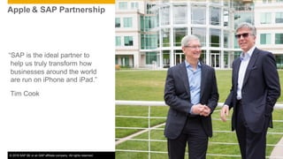 © 2016 SAP SE or an SAP affiliate company. All rights reserved. 2Public
“SAP is the ideal partner to
help us truly transform how
businesses around the world
are run on iPhone and iPad.”
Tim Cook
Apple & SAP Partnership
 
