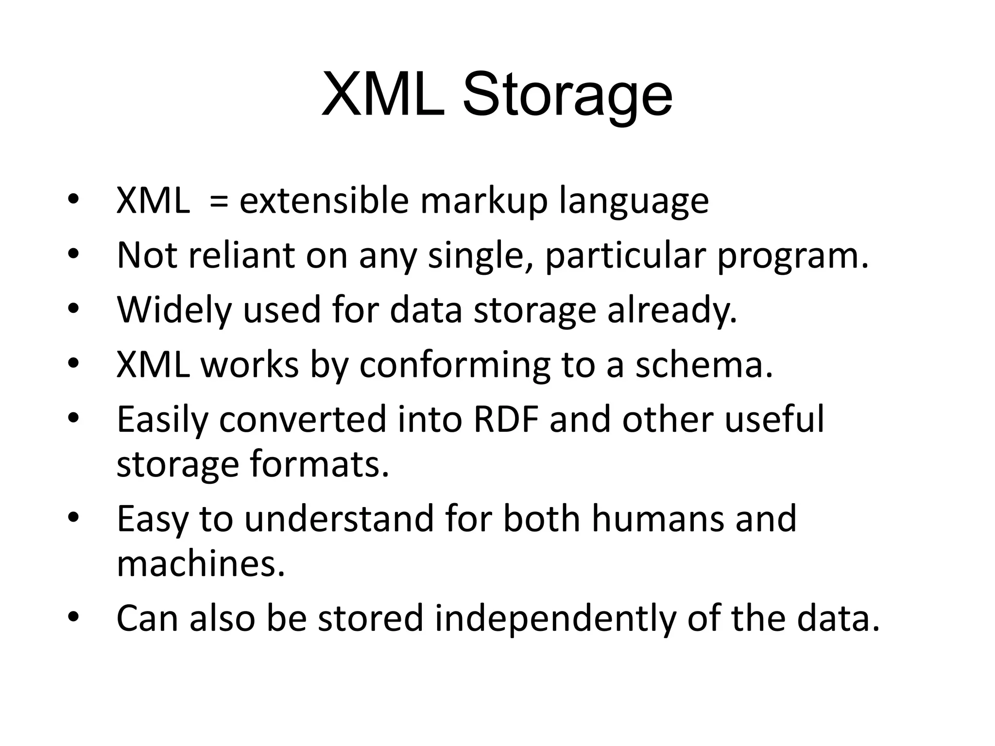 XML Storage
• XML = extensible markup language
• Not reliant on any single, particular program.
• Widely used for data storage already.
• XML works by conforming to a schema.
• Easily converted into RDF and other useful
  storage formats.
• Easy to understand for both humans and
  machines.
• Can also be stored independently of the data.
 