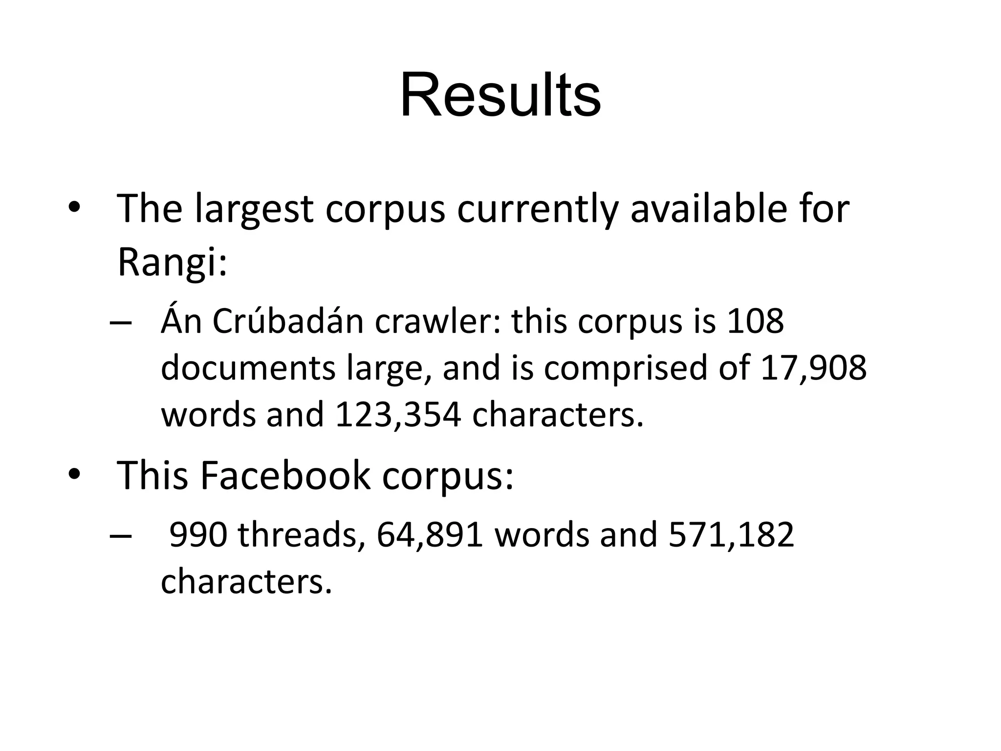Results
• The largest corpus currently available for
  Rangi:
  – Án Crúbadán crawler: this corpus is 108
    documents large, and is comprised of 17,908
    words and 123,354 characters.
• This Facebook corpus:
  – 990 threads, 64,891 words and 571,182
    characters.
 