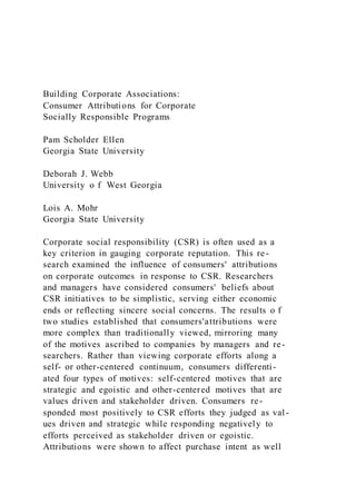 Building Corporate Associations:
Consumer Attributions for Corporate
Socially Responsible Programs
Pam Scholder Ellen
Georgia State University
Deborah J. Webb
University o f West Georgia
Lois A. Mohr
Georgia State University
Corporate social responsibility (CSR) is often used as a
key criterion in gauging corporate reputation. This re-
search examined the influence of consumers' attributions
on corporate outcomes in response to CSR. Researchers
and managers have considered consumers' beliefs about
CSR initiatives to be simplistic, serving either economic
ends or reflecting sincere social concerns. The results o f
two studies established that consumers'attributions were
more complex than traditionally viewed, mirroring many
of the motives ascribed to companies by managers and re-
searchers. Rather than viewing corporate efforts along a
self- or other-centered continuum, consumers differenti-
ated four types of motives: self-centered motives that are
strategic and egoistic and other-centered motives that are
values driven and stakeholder driven. Consumers re-
sponded most positively to CSR efforts they judged as val -
ues driven and strategic while responding negatively to
efforts perceived as stakeholder driven or egoistic.
Attributions were shown to affect purchase intent as well
 
