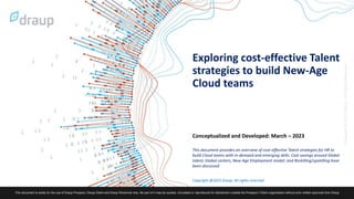 Copyright @2023 Draup. All rights reserved
Exploring cost-effective Talent
strategies to build New-Age
Cloud teams
Conceptualized and Developed: March – 2023
This document provides an overview of cost-effective Talent strategies for HR to
build Cloud teams with in-demand and emerging skills. Cost savings around Global
talent, Global centers, New Age Employment model, and Reskilling/upskilling have
been discussed
 