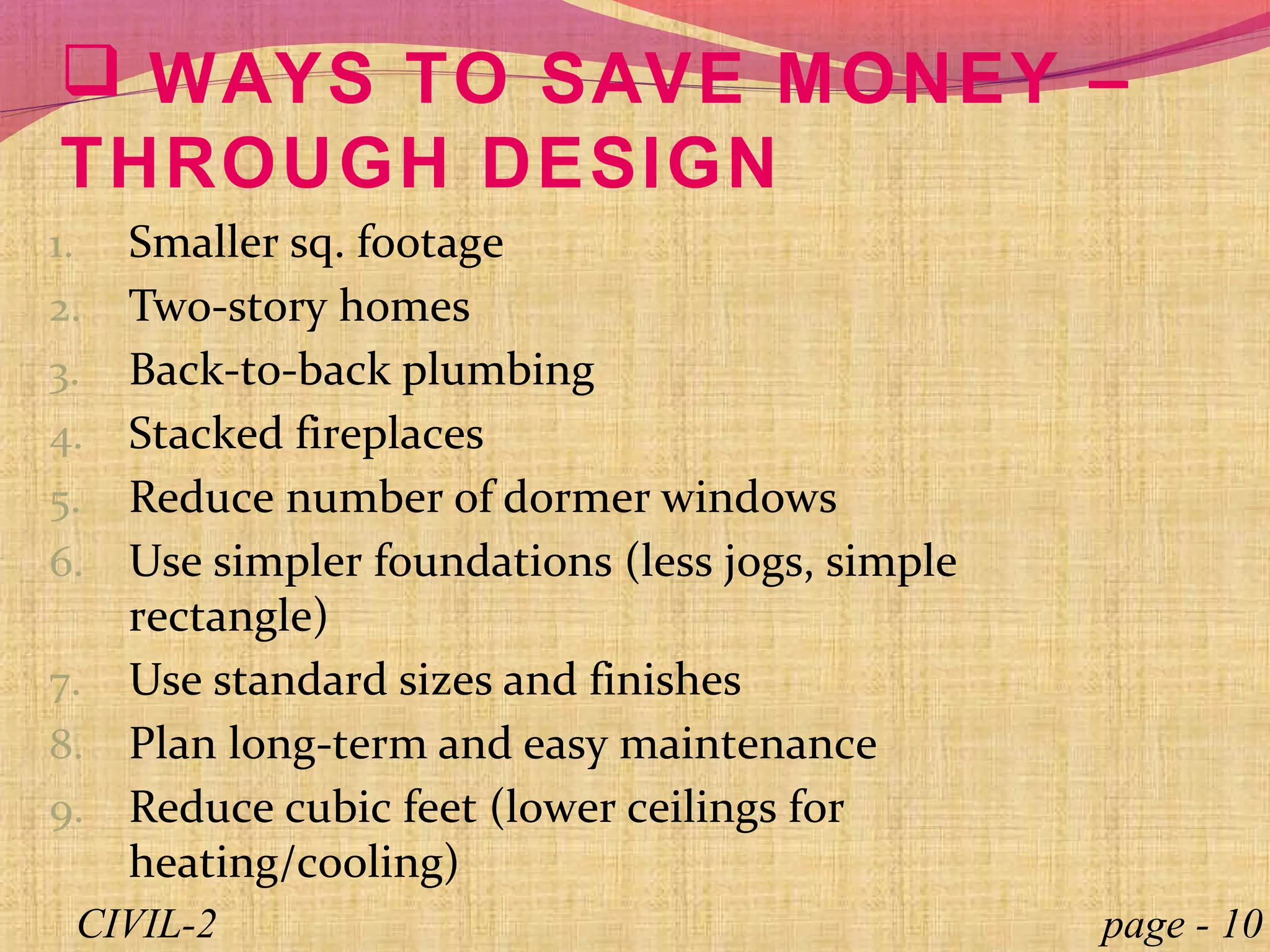  WAYS TO SAVE MONEY –
THROUGH DESIGN
1. Smaller sq. footage
2. Two-story homes
3. Back-to-back plumbing
4. Stacked fireplaces
5. Reduce number of dormer windows
6. Use simpler foundations (less jogs, simple
rectangle)
7. Use standard sizes and finishes
8. Plan long-term and easy maintenance
9. Reduce cubic feet (lower ceilings for
heating/cooling)
page - 10CIVIL-2
 